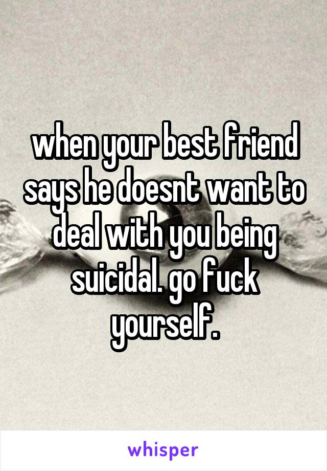 when your best friend says he doesnt want to deal with you being suicidal. go fuck yourself.