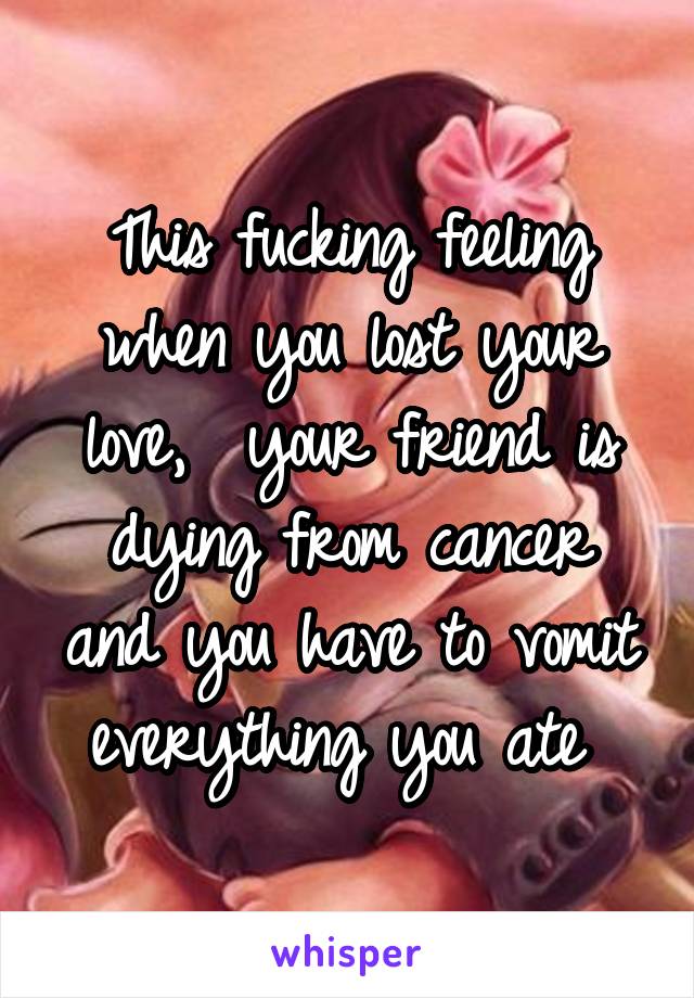 This fucking feeling when you lost your love,  your friend is dying from cancer and you have to vomit everything you ate 