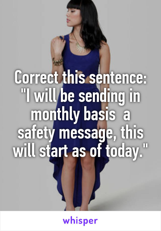 Correct this sentence:
"I will be sending in monthly basis  a safety message, this will start as of today."