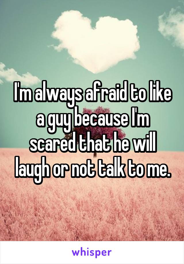 I'm always afraid to like a guy because I'm scared that he will laugh or not talk to me.