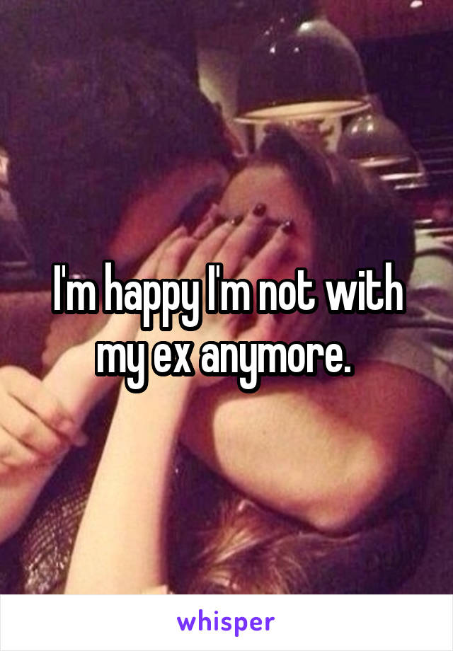 I'm happy I'm not with my ex anymore. 