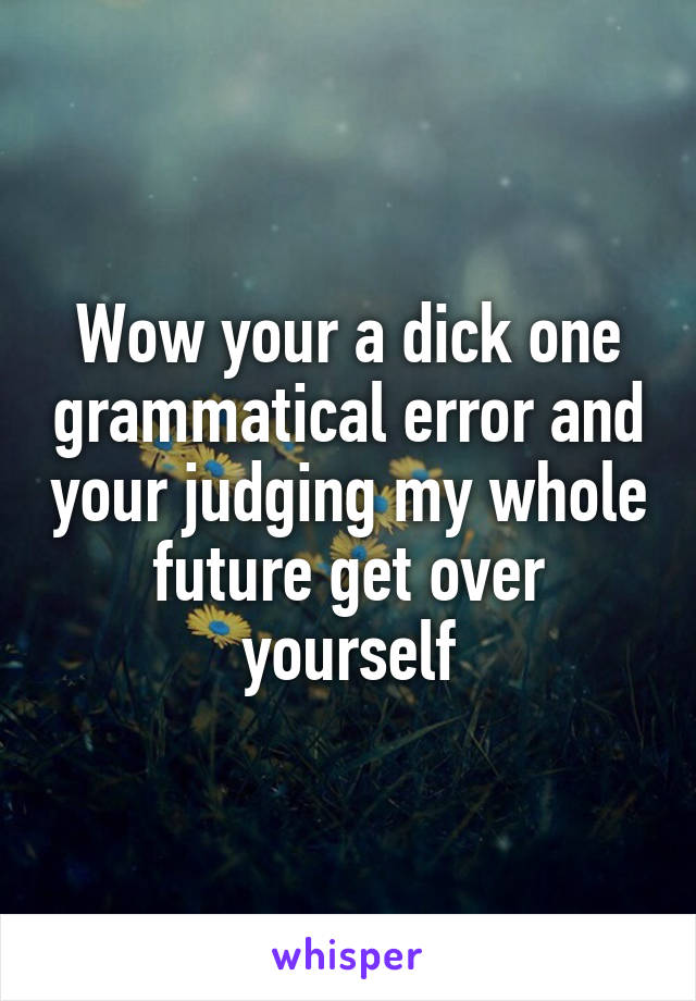 Wow your a dick one grammatical error and your judging my whole future get over yourself