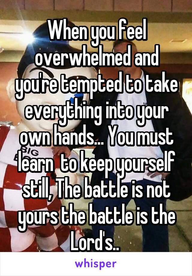 When you feel overwhelmed and you're tempted to take everything into your own hands... You must learn  to keep yourself still, The battle is not yours the battle is the Lord's.. 