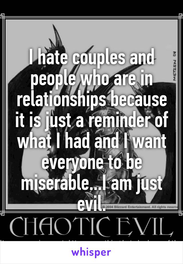 I hate couples and people who are in relationships because it is just a reminder of what I had and I want everyone to be miserable...I am just evil.