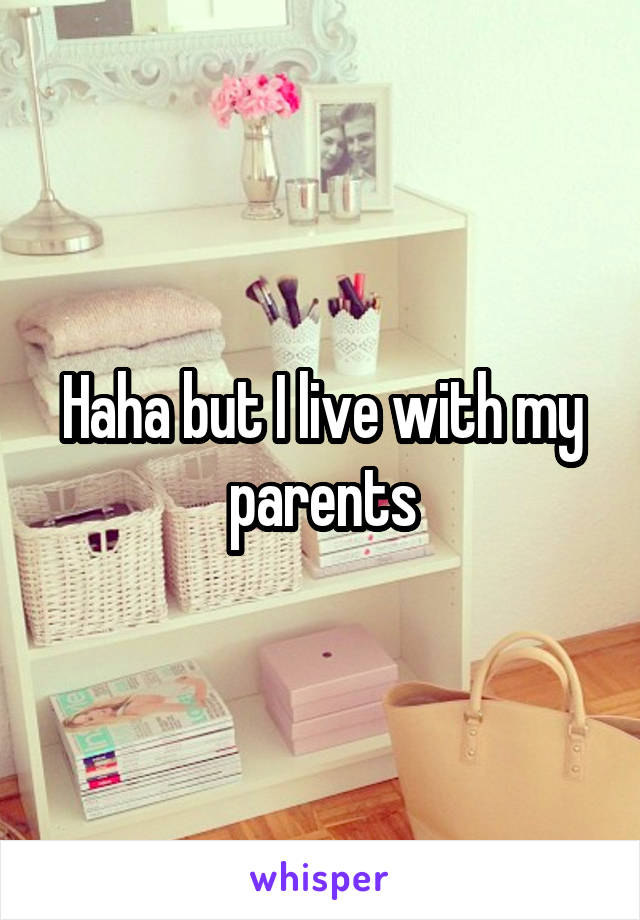 Haha but I live with my parents