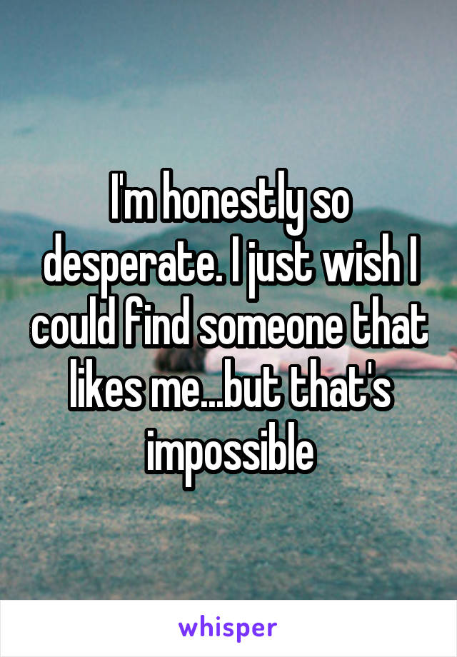 I'm honestly so desperate. I just wish I could find someone that likes me...but that's impossible