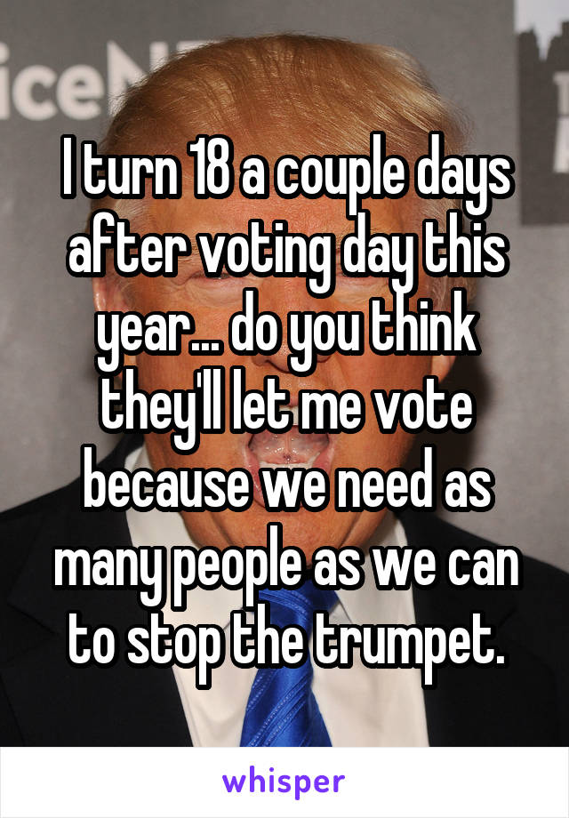 I turn 18 a couple days after voting day this year... do you think they'll let me vote because we need as many people as we can to stop the trumpet.