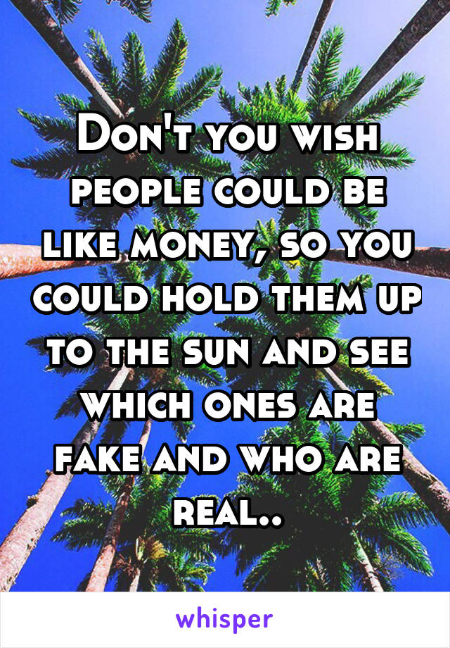 Don't you wish people could be like money, so you could hold them up to the sun and see which ones are fake and who are real..