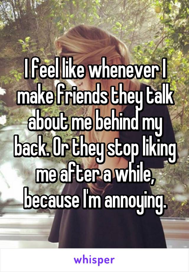 I feel like whenever I make friends they talk about me behind my back. Or they stop liking me after a while, because I'm annoying.