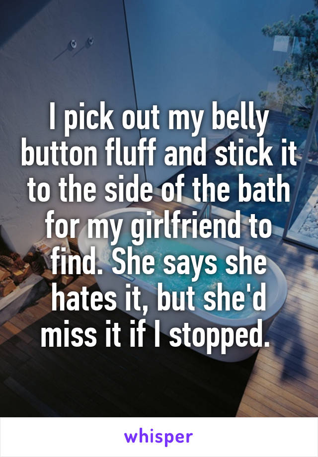 I pick out my belly button fluff and stick it to the side of the bath for my girlfriend to find. She says she hates it, but she'd miss it if I stopped. 