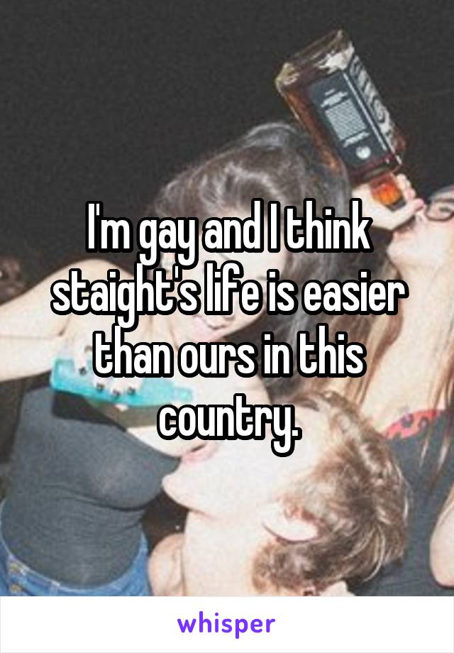 I'm gay and I think staight's life is easier than ours in this country.