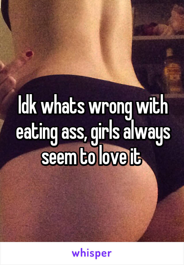 Idk whats wrong with eating ass, girls always seem to love it 