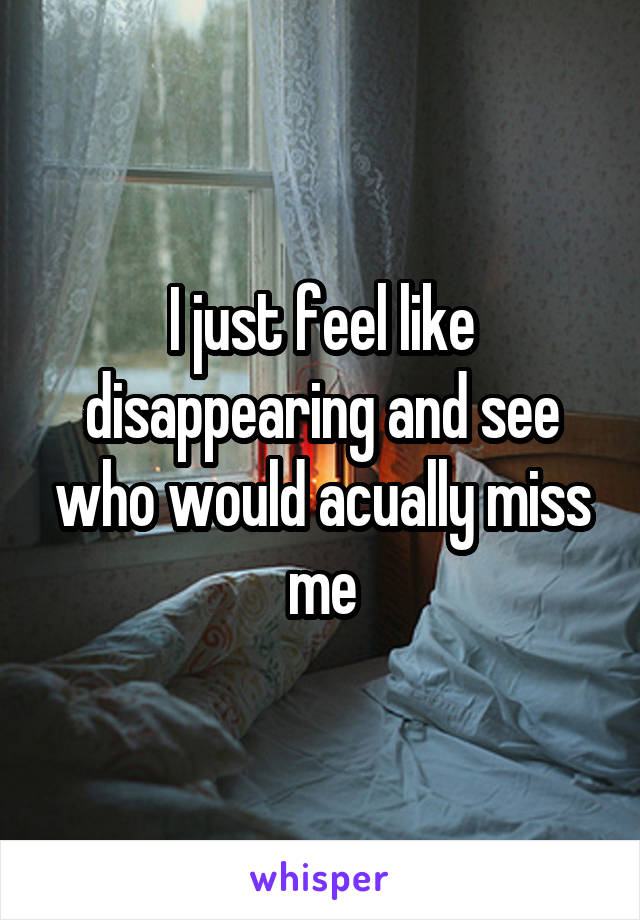 I just feel like disappearing and see who would acually miss me