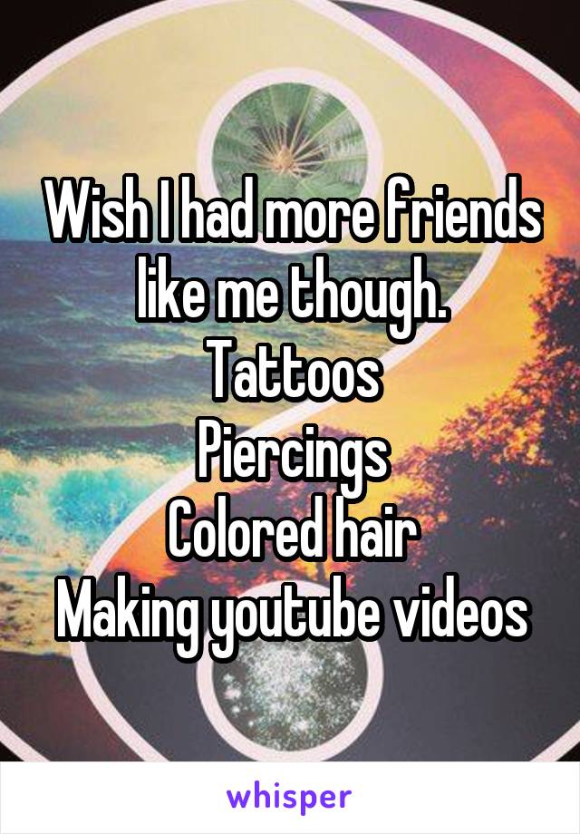 Wish I had more friends like me though.
Tattoos
Piercings
Colored hair
Making youtube videos