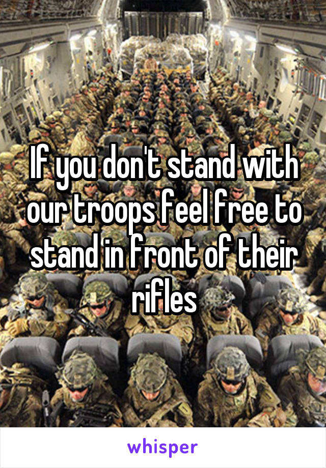 If you don't stand with our troops feel free to stand in front of their rifles