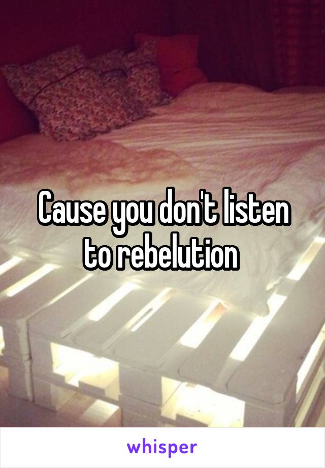 Cause you don't listen to rebelution 