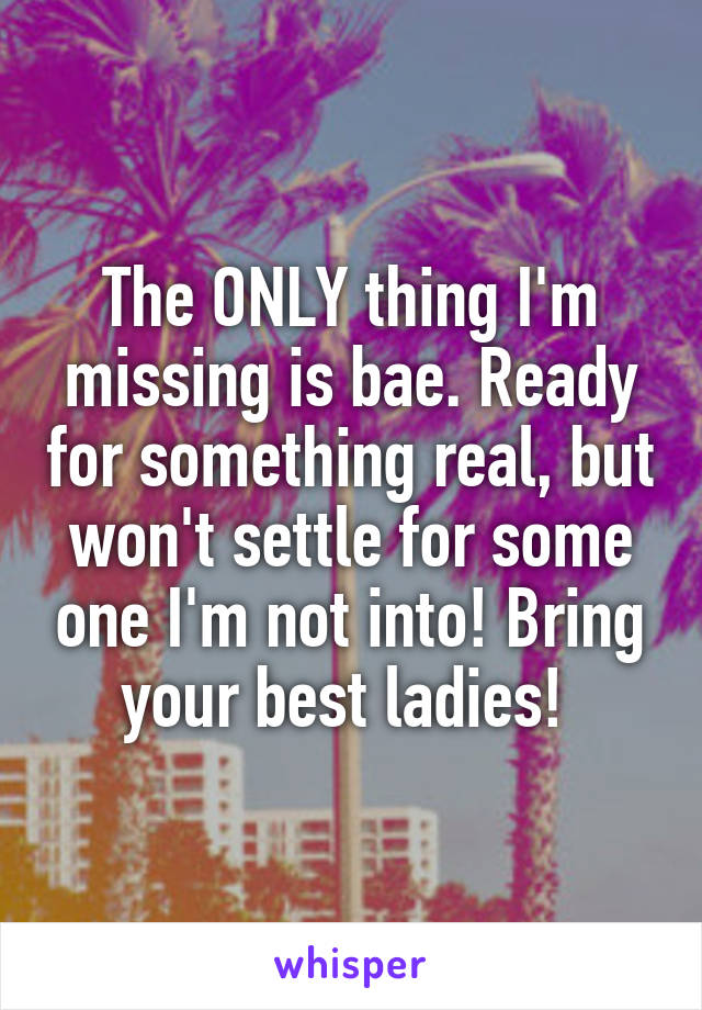 The ONLY thing I'm missing is bae. Ready for something real, but won't settle for some one I'm not into! Bring your best ladies! 