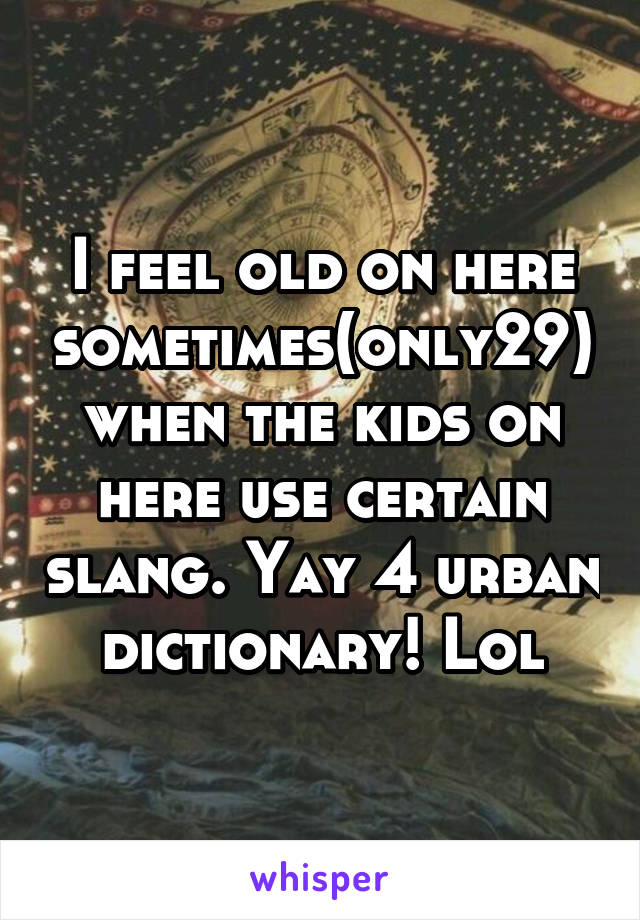 I feel old on here sometimes(only29) when the kids on here use certain slang. Yay 4 urban dictionary! Lol