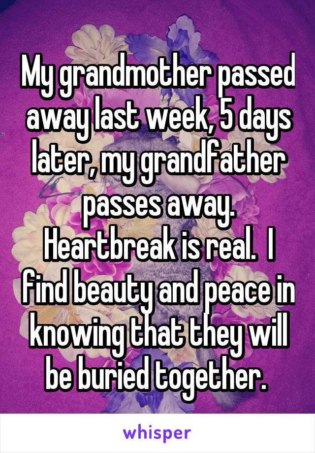 My grandmother passed away last week, 5 days later, my grandfather passes away. Heartbreak is real.  I find beauty and peace in knowing that they will be buried together. 