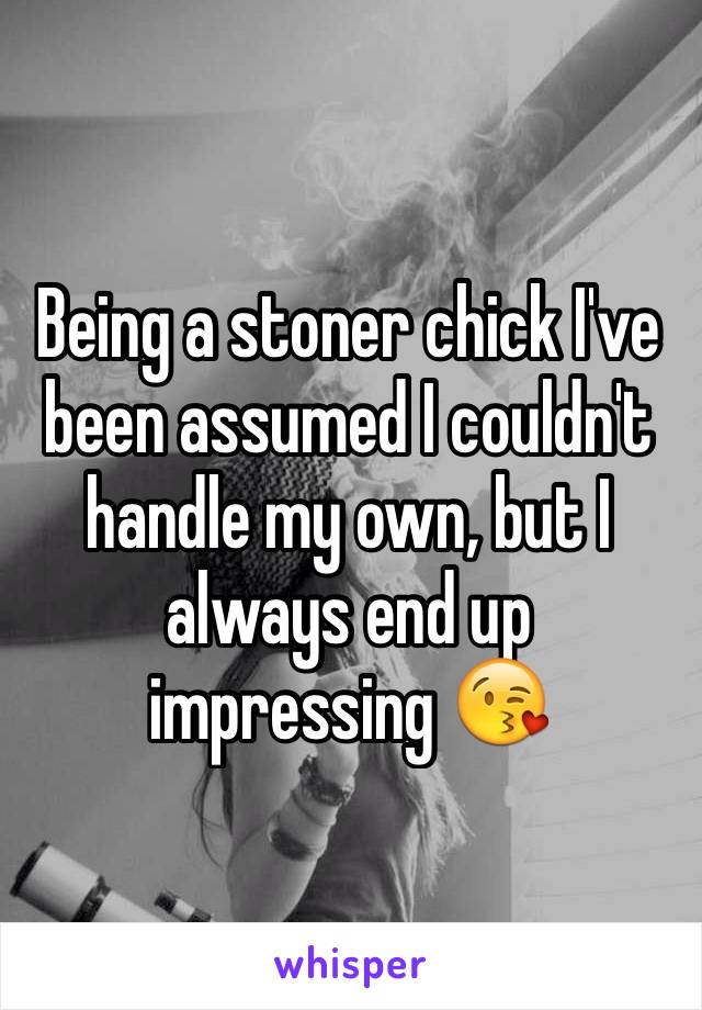 Being a stoner chick I've been assumed I couldn't handle my own, but I always end up impressing 😘