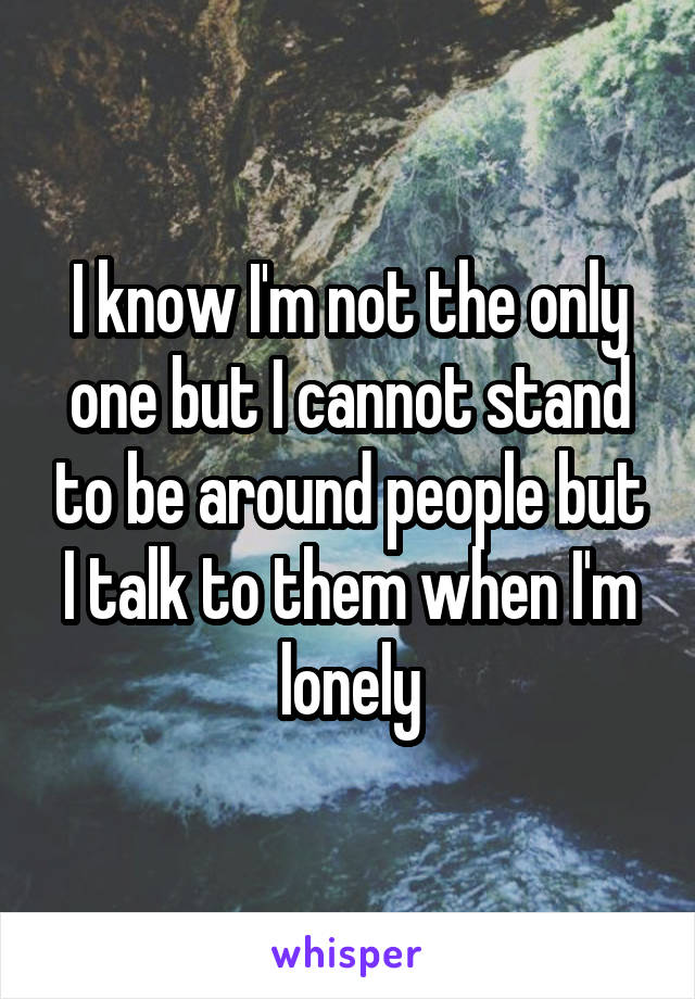 I know I'm not the only one but I cannot stand to be around people but I talk to them when I'm lonely