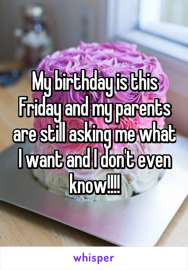 My birthday is this Friday and my parents are still asking me what I want and I don't even know!!!!