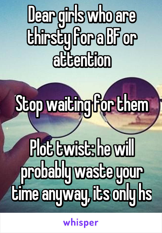 Dear girls who are thirsty for a BF or attention

Stop waiting for them

Plot twist: he will probably waste your time anyway, its only hs
