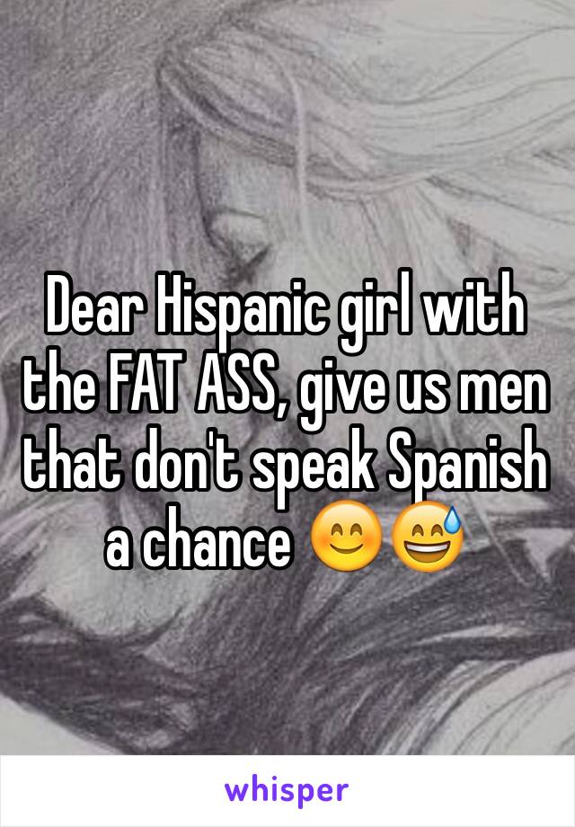 Dear Hispanic girl with the FAT ASS, give us men that don't speak Spanish a chance 😊😅