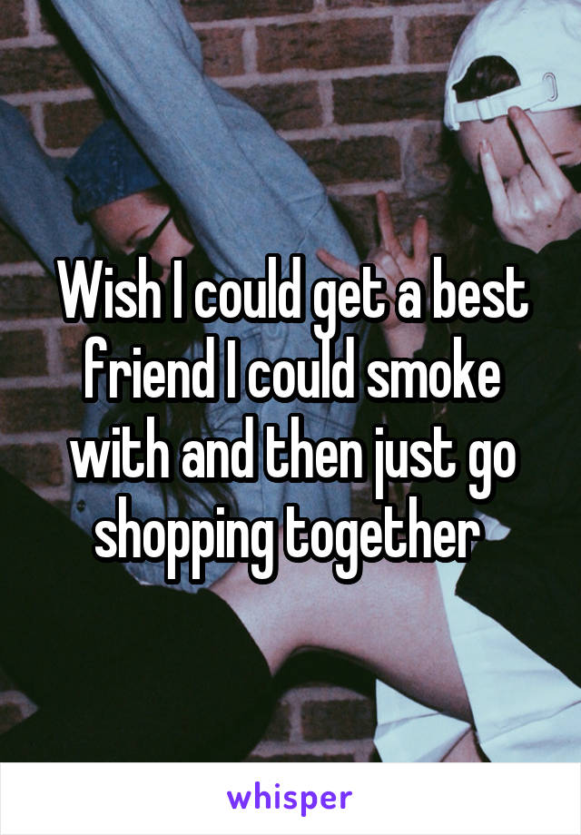 Wish I could get a best friend I could smoke with and then just go shopping together 