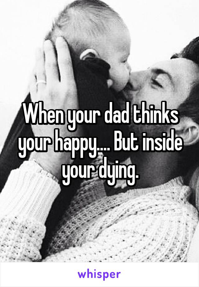 When your dad thinks your happy.... But inside your dying.