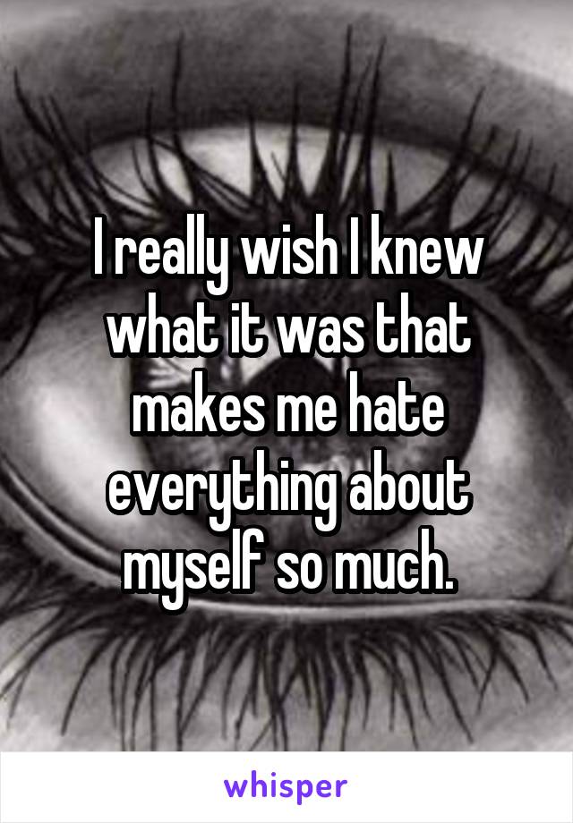 I really wish I knew what it was that makes me hate everything about myself so much.