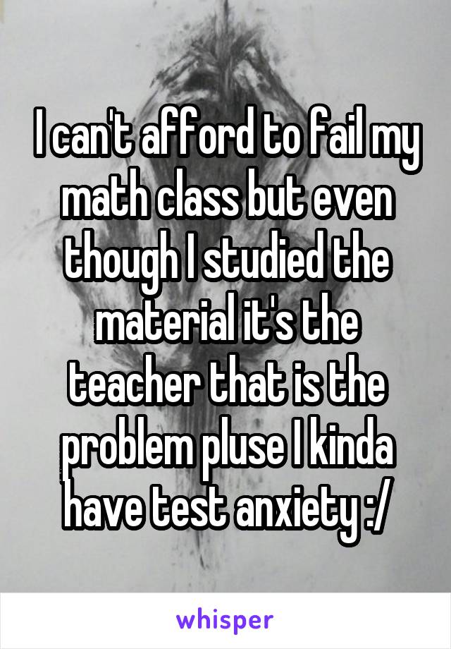 I can't afford to fail my math class but even though I studied the material it's the teacher that is the problem pluse I kinda have test anxiety :/