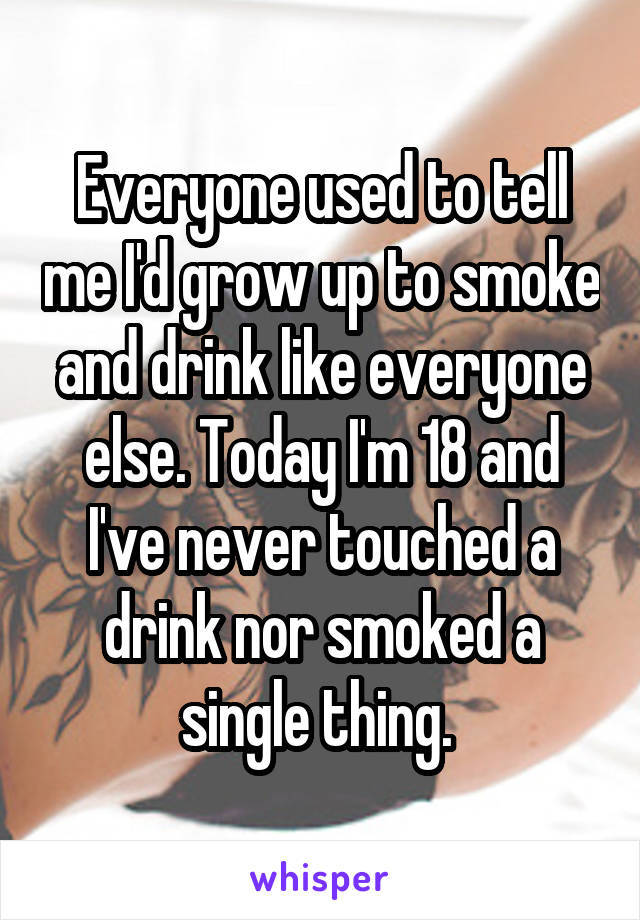 Everyone used to tell me I'd grow up to smoke and drink like everyone else. Today I'm 18 and I've never touched a drink nor smoked a single thing. 