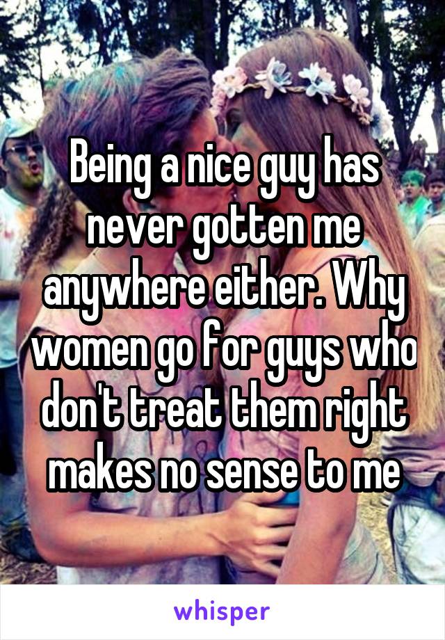 Being a nice guy has never gotten me anywhere either. Why women go for guys who don't treat them right makes no sense to me