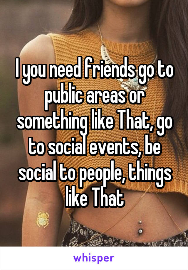 I you need friends go to public areas or something like That, go to social events, be social to people, things like That