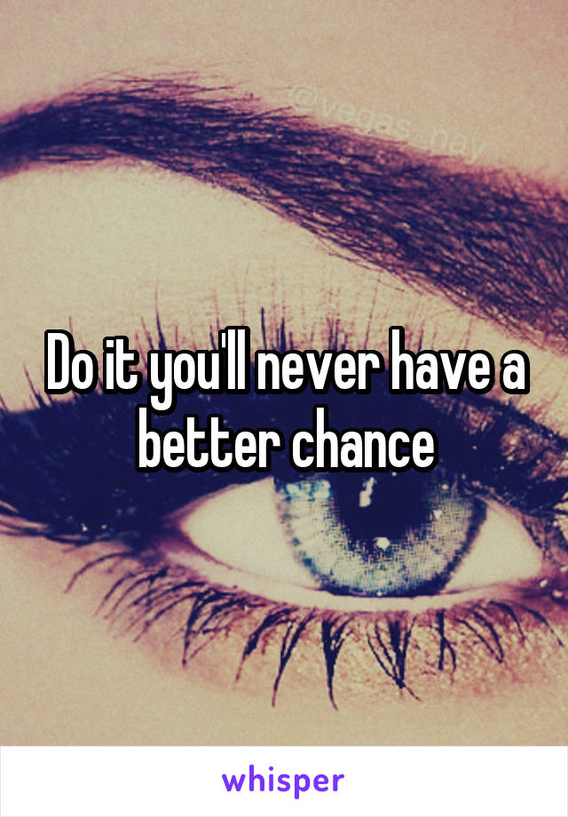 Do it you'll never have a better chance