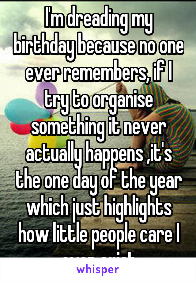 I'm dreading my birthday because no one ever remembers, if I try to organise something it never actually happens ,it's the one day of the year which just highlights how little people care I even exist