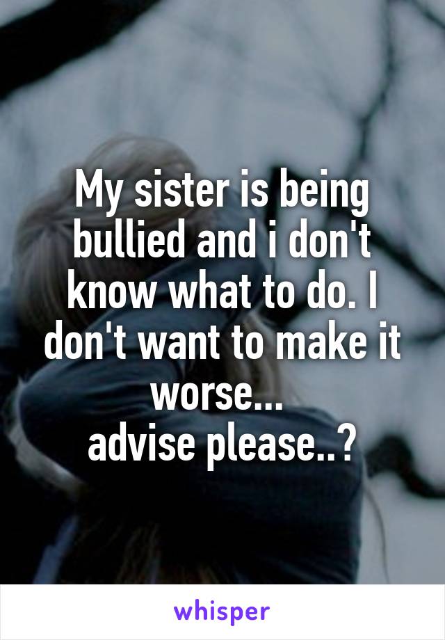 My sister is being bullied and i don't know what to do. I don't want to make it worse... 
advise please..?