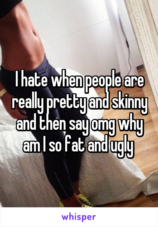 I hate when people are really pretty and skinny and then say omg why am I so fat and ugly 