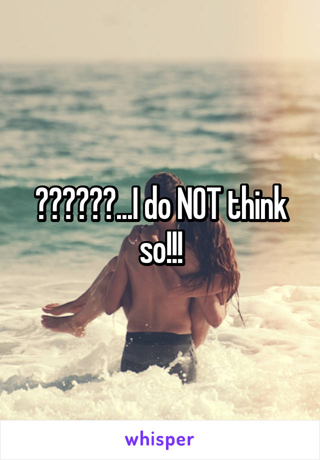 😑😑😑😑😑😑...I do NOT think so!!!