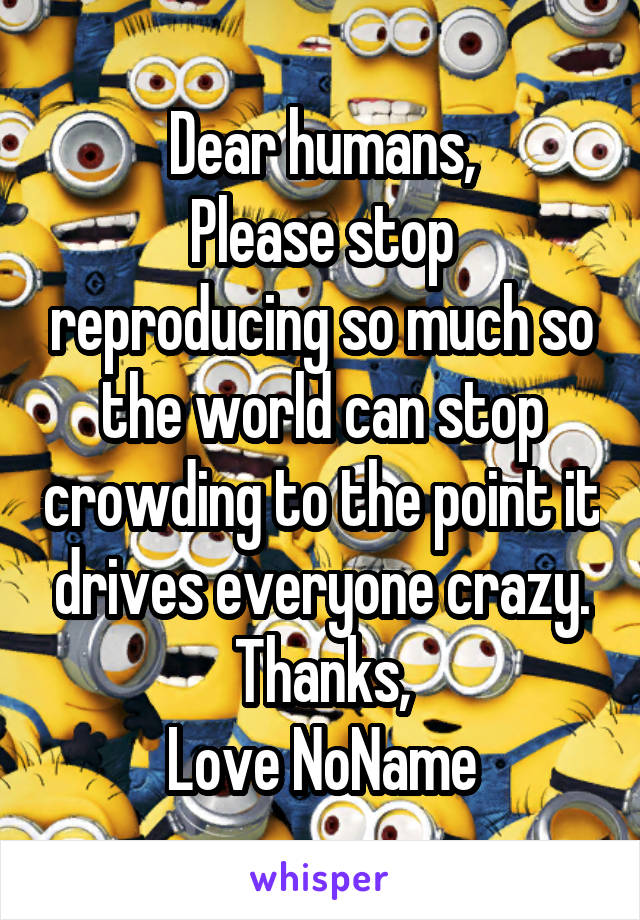 Dear humans,
Please stop reproducing so much so the world can stop crowding to the point it drives everyone crazy.
Thanks,
Love NoName