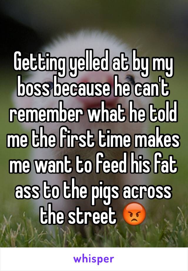 Getting yelled at by my boss because he can't remember what he told me the first time makes me want to feed his fat ass to the pigs across the street 😡