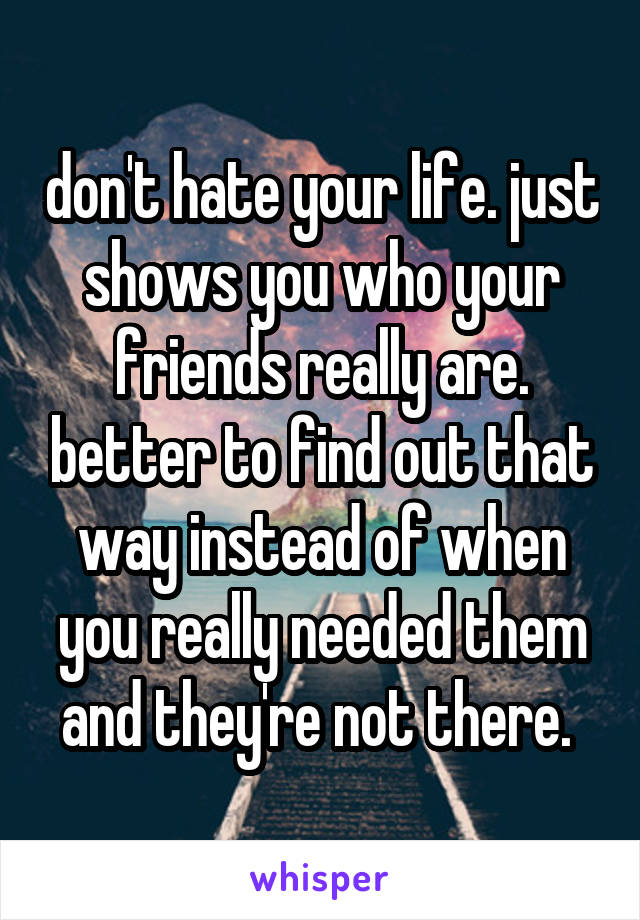 don't hate your life. just shows you who your friends really are. better to find out that way instead of when you really needed them and they're not there. 