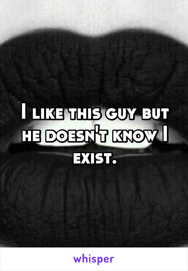 I like this guy but he doesn't know I exist.