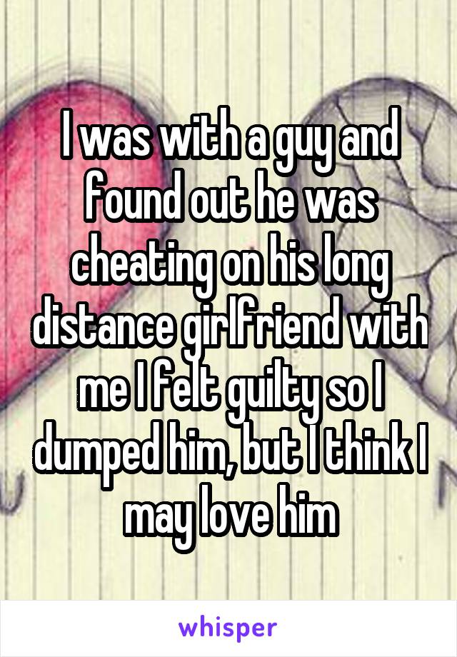 I was with a guy and found out he was cheating on his long distance girlfriend with me I felt guilty so I dumped him, but I think I may love him