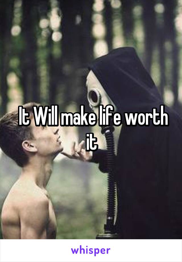  It Will make life worth it