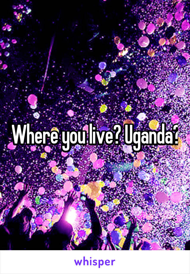 Where you live? Uganda?