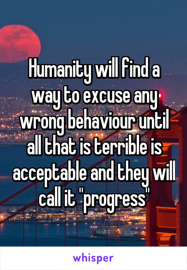 Humanity will find a way to excuse any wrong behaviour until all that is terrible is acceptable and they will call it "progress"