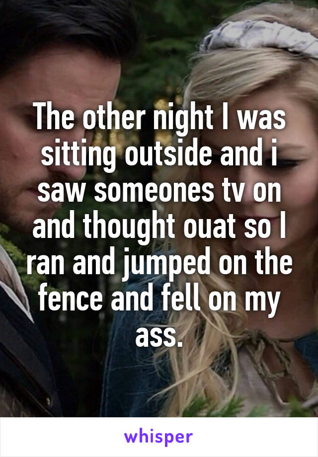 The other night I was sitting outside and i saw someones tv on and thought ouat so I ran and jumped on the fence and fell on my ass.