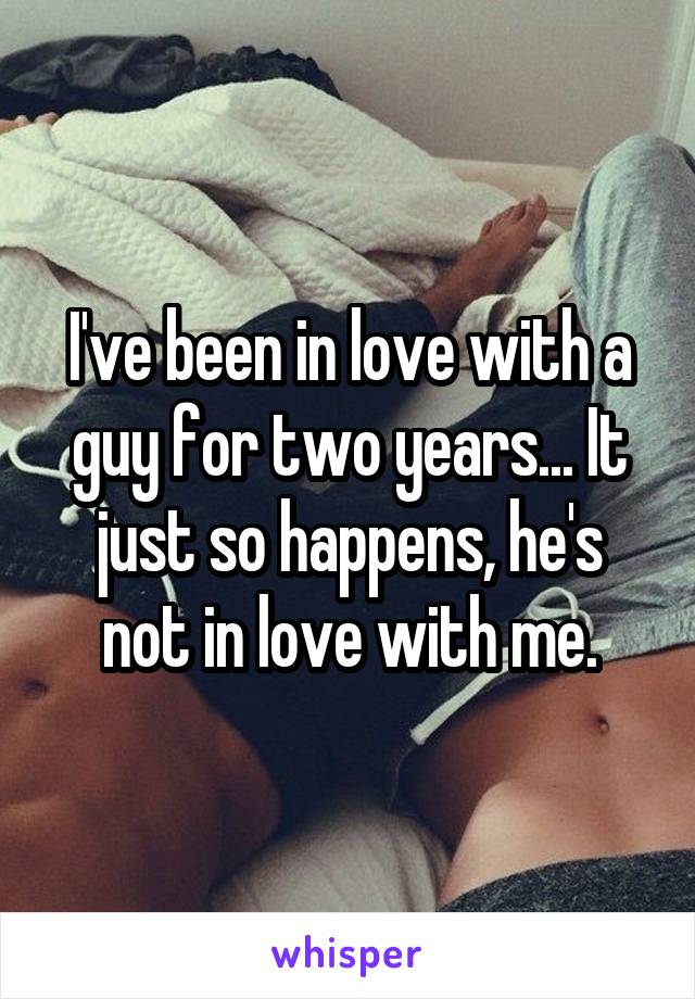 I've been in love with a guy for two years... It just so happens, he's not in love with me.